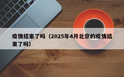 疫情结束了吗（2025年4月北京的疫情结束了吗）